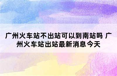 广州火车站不出站可以到南站吗 广州火车站出站最新消息今天